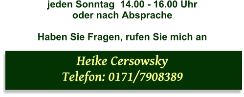 jeden Sonntag  14.00 - 16.00 Uhr   oder nach Absprache  Haben Sie Fragen, rufen Sie mich an  Heike Cersowsky  Telefon: 0171/7908389